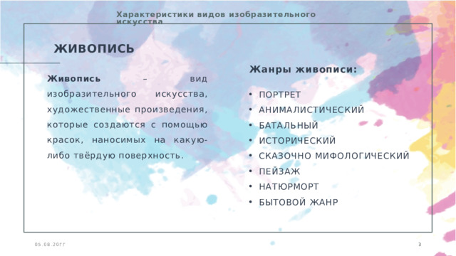 Характеристики видов изобразительного искусства ЖИВОПИСЬ Жанры живописи: Живопись – вид изобразительного искусства, художественные произведения, которые создаются с помощью красок, наносимых на какую-либо твёрдую поверхность. ПОРТРЕТ АНИМАЛИСТИЧЕСКИЙ БАТАЛЬНЫЙ ИСТОРИЧЕСКИЙ СКАЗОЧНО МИФОЛОГИЧЕСКИЙ ПЕЙЗАЖ НАТЮРМОРТ БЫТОВОЙ ЖАНР 05.08.20ГГ   