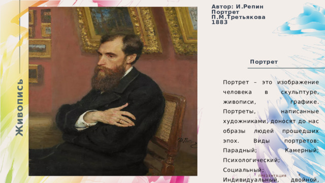 Живопись Автор: И.Репин Портрет П.М.Третьякова 1883  Портрет  Портрет – это изображение человека в скульптуре, живописи, графике. Портреты, написанные художниками, доносят до нас образы людей прошедших эпох. Виды портретов: Парадный; Камерный; Психологический; Социальный; Индивидуальный, двойной, групповой. 05.08.20ГГ  Презентация  