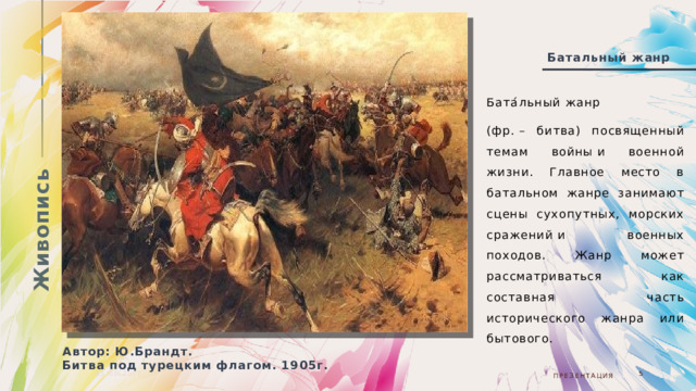 Живопись Батальный жанр Бата́льный жанр  (фр. – битва) посвященный темам войны и военной жизни. Главное место в батальном жанре занимают сцены сухопутных, морских сражений и военных походов. Жанр может рассматриваться как составная часть исторического жанра или бытового. Автор: Ю.Брандт. Битва под турецким флагом. 1905г. 05.08.20ГГ  Презентация  