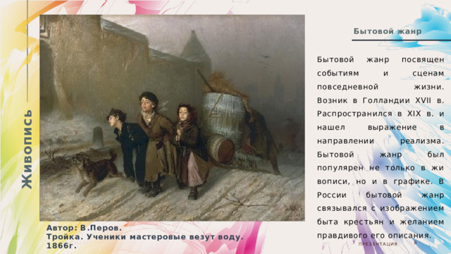 Живопись Бытовой жанр Бытовой жанр посвящен событиям и сценам повседневной жизни. Возник в Голландии ХVII в. Распространился в XIX в. и нашел выражение в направлении реализма. Бытовой жанр был популярен не только в жи­вописи, но и в графике. В России бытовой жанр связывался с изображением быта крес­тьян и желанием правдивого его описания. Автор: В.Перов. Тройка. Ученики мастеровые везут воду. 1866г. 05.08.20ГГ  Презентация  