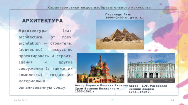 Характеристики видов изобразительного искусства Пирамиды Гизы 2600—2400 гг. до н. э. АРХИТЕКТУРА Архитектура- (лат. architectura, от греч. architéktôn — строитель) (зодчество), искусство проектировать и строить здания и другие сооружения (а также их комплексы), создающие материально организованную среду. Автор:Барма и Постник Яковлев Храм Василия Блаженного 1555-1561 г Автор: Б.Ф. Растрелли Зимний дворец 1754—1762 г.  05.08.20ГГ  
