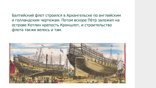 Балтийский флот строился в Архангельске по английским и голландским чертежам. Потом вскоре Пётр заложил на острове Котлин крепость Кроншлот, и строительство флота также велось и там. 