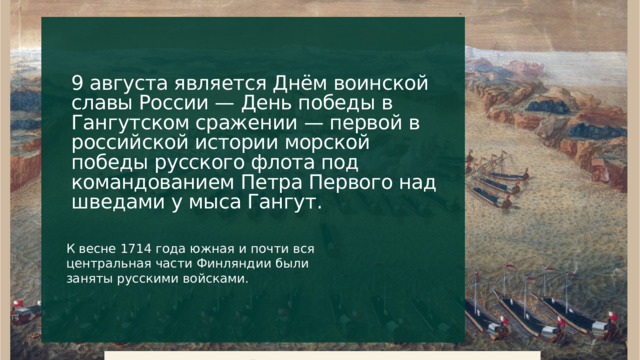 9 августа является Днём воинской славы России — День победы в Гангутском сражении — первой в российской истории морской победы русского флота под командованием Петра Первого над шведами у мыса Гангут. К весне 1714 года южная и почти вся центральная части Финляндии были заняты русскими войсками. 