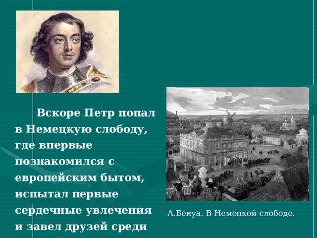  Вскоре Петр попал в Немецкую слободу, где впервые познакомился с европейским бытом, испытал первые сердечные увлечения и завел друзей среди европейских купцов.  А.Бенуа. В Немецкой слободе. 