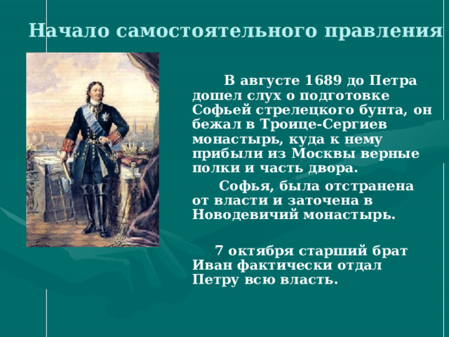 Начало самостоятельного правления    В августе 1689 до Петра дошел слух о подготовке Софьей стрелецкого бунта, он бежал в Троице-Сергиев монастырь, куда к нему прибыли из Москвы верные полки и часть двора.  Софья, была отстранена от власти и заточена в Новодевичий монастырь.   7 октября старший брат Иван фактически отдал Петру всю власть.  