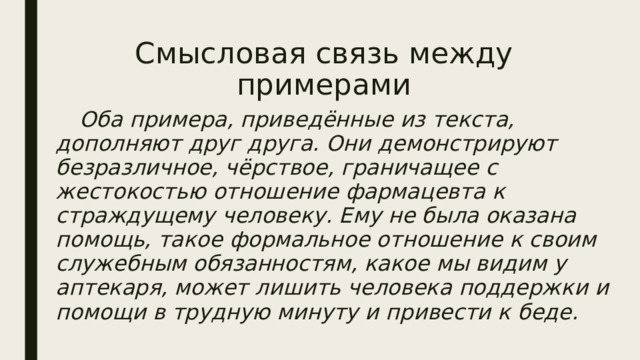 Смысловая связь между примерами    Оба примера, приведённые из текста, дополняют друг друга. Они демонстрируют безразличное, чёрствое, граничащее с жестокостью отношение фармацевта к страждущему человеку. Ему не была оказана помощь, такое формальное отношение к своим служебным обязанностям, какое мы видим у аптекаря, может лишить человека поддержки и помощи в трудную минуту и привести к беде. 