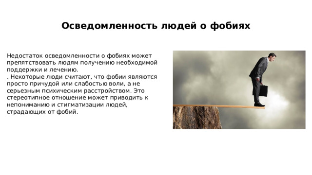  Осведомленность людей о фобиях   Недостаток осведомленности о фобиях может препятствовать людям получению необходимой поддержки и лечению. . Некоторые люди считают, что фобии являются просто причудой или слабостью воли, а не серьезным психическим расстройством. Это стереотипное отношение может приводить к непониманию и стигматизации людей, страдающих от фобий. 