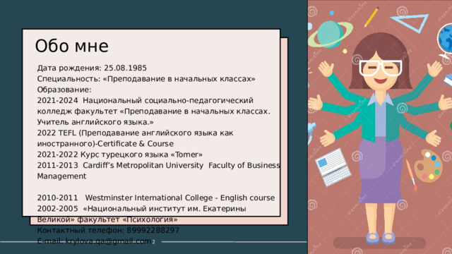 Обо мне   Дата рождения: 25.08.1985 Специальность: «Преподавание в начальных классах» Образование: 2021-2024 Национальный социально-педагогический колледж факультет «Преподавание в начальных классах. Учитель английского языка.» 2022 TEFL (Преподавание английского языка как иностранного)-Certificate & Course 2021-2022 Курс турецкого языка «Tomer» 2011-2013 Cardiff’s Metropolitan University Faculty of Business Management 2010-2011 Westminster International College - English course 2002-2005 «Национальный институт им. Екатерины Великой» факультет «Психология» Контактный телефон: 89992288297 E-mail: krylova.qa@gmail.com 1 1 