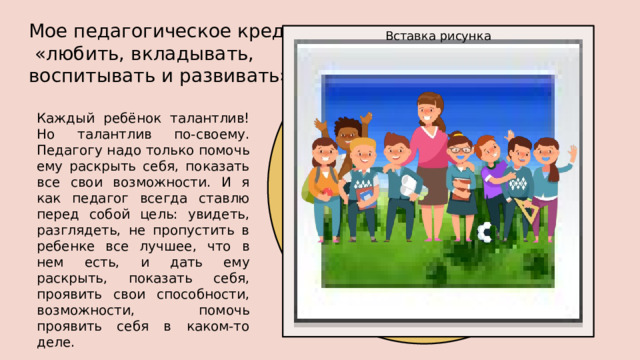 Мое педагогическое кредо: «любить, вкладывать, воспитывать и развивать» Вставка рисунка Каждый ребёнок талантлив! Но талантлив по-своему. Педагогу надо только помочь ему раскрыть себя, показать все свои возможности. И я как педагог всегда ставлю перед собой цель: увидеть, разглядеть, не пропустить в ребенке все лучшее, что в нем есть, и дать ему раскрыть, показать себя, проявить свои способности, возможности, помочь проявить себя в каком-то деле. 1 
