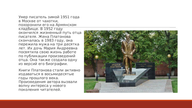 Умер писатель зимой 1951 года в Москве от чахотки, похоронили его на Армянском кладбище. В 1952 году окончился жизненный путь отца писателя. Жена Платонова скончалась в 1983 году, она пережила мужа на три десятка лет. Их дочь Мария Андреевна посвятила свою жизнь работе по публикации произведений отца. Она также создала одну из версий его биографии. Книги Платонова стали активно издаваться в восьмидесятые годы прошлого века. Произведения автора вызвали волну интереса у нового поколения читателей. 