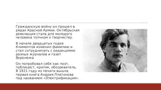 Гражданскую войну он прошел в рядах Красной Армии. Октябрьская революция стала для молодого человека толчком к творчеству. В начале двадцатых годов Климентов изменил фамилию и стал сотрудничать с редакциями разных журналов и газет Воронежа. Он попробовал себя как поэт, публицист, критик, обозреватель. В 1921 году из печати вышла первая книга Андрея Платонова под названием «Электрификация». 