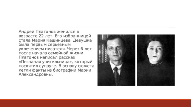 Андрей Платонов женился в возрасте 22 лет. Его избранницей стала Мария Кашинцева. Девушка была первым серьезным увлечением писателя. Через 6 лет после начала семейной жизни Платонов написал рассказ «Песчаная учительница», который посвятил супруге. В основу сюжета легли факты из биографии Марии Александровны. 