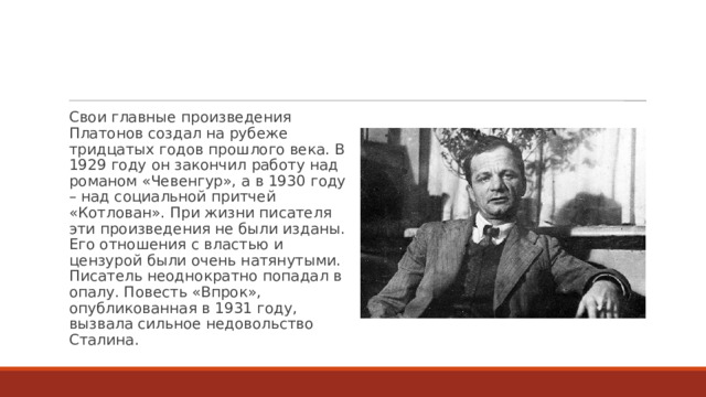 Свои главные произведения Платонов создал на рубеже тридцатых годов прошлого века. В 1929 году он закончил работу над романом «Чевенгур», а в 1930 году – над социальной притчей «Котлован». При жизни писателя эти произведения не были изданы. Его отношения с властью и цензурой были очень натянутыми. Писатель неоднократно попадал в опалу. Повесть «Впрок», опубликованная в 1931 году, вызвала сильное недовольство Сталина. 