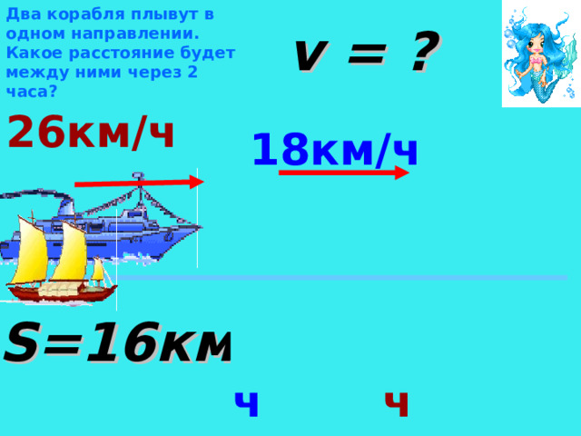 Два корабля плывут в одном направлении. Какое расстояние будет между ними через 2 часа? v = ? 26км/ч 18км/ч Определить вид движения. Теплоход и лодка движутся в противоположных направлениях со скоростями 26км/ч и 18 км/ч соответственно. На какое расстояние они удаляются за каждый час? S=16 км 18км/ч +26км/ч  