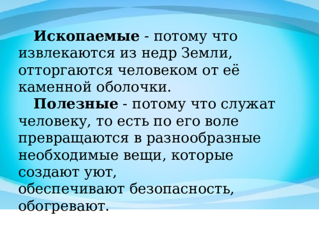 Ископаемые  - потому что извлекаются из недр Земли, отторгаются человеком от её каменной оболочки.  Полезные  - потому что служат человеку, то есть по его воле   превращаются в разнообразные необходимые вещи, которые создают уют,   обеспечивают безопасность, обогревают. 