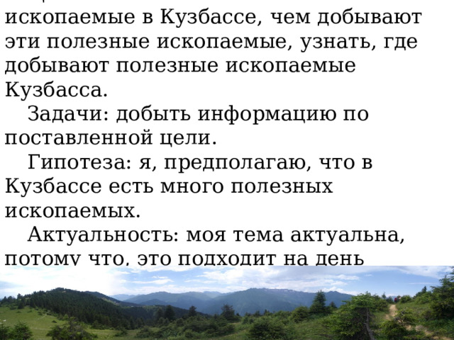 Цель: какие бывают полезные ископаемые в Кузбассе, чем добывают эти полезные ископаемые, узнать, где добывают полезные ископаемые Кузбасса. Задачи: добыть информацию по поставленной цели. Гипотеза: я, предполагаю, что в Кузбассе есть много полезных ископаемых. Актуальность: моя тема актуальна, потому что, это подходит на день трёхсотлетия Кузбасса. 