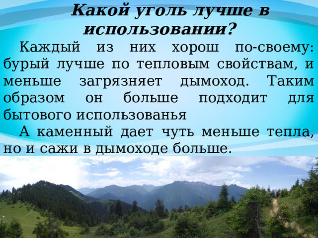  Какой уголь лучше в использовании? Каждый из них хорош по-своему: бурый лучше по тепловым свойствам, и меньше загрязняет дымоход. Таким образом он больше подходит для бытового использованья А каменный дает чуть меньше тепла, но и сажи в дымоходе больше. 