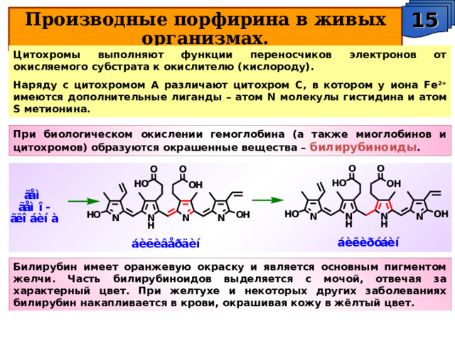 15 Производные порфирина в живых организмах. Цитохромы выполняют функции переносчиков электронов от окисляемого субстрата к окислителю (кислороду). Наряду с цитохромом А различают цитохром С, в котором у иона Fe 2+ имеются дополнительные лиганды – атом N молекулы гистидина и атом S метионина. При биологическом окислении гемоглобина (а также миоглобинов и цитохромов) образуются окрашенные вещества – билирубиноиды . Билирубин имеет оранжевую окраску и является основным пигментом желчи. Часть билирубиноидов выделяется с мочой, отвечая за характерный цвет. При желтухе и некоторых других заболеваниях билирубин накапливается в крови, окрашивая кожу в жёлтый цвет. 