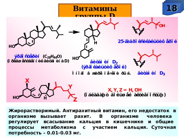 18 Витамины группы D Жирорастворимый. Антирахитный витамин, его недостаток в организме вызывает рахит. В организме человека регулирует всасывание кальция в кишечнике и общие процессы метаболизма с участием кальция. Суточная потребность – 0.01-0.03 мг. 
