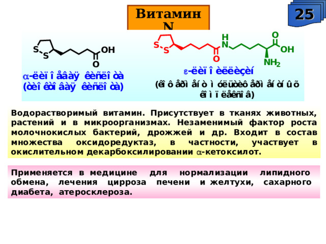 25 Витамин N Водорастворимый витамин. Присутствует в тканях животных, растений и в микроорганизмах. Незаменимый фактор роста молочнокислых бактерий, дрожжей и др. Входит в состав множества оксидоредуктаз, в частности, участвует в окислительном декарбоксилировании  -кетоксилот. Применяется в медицине для нормализации липидного обмена, лечения цирроза печени и желтухи, сахарного диабета, атеросклероза. 