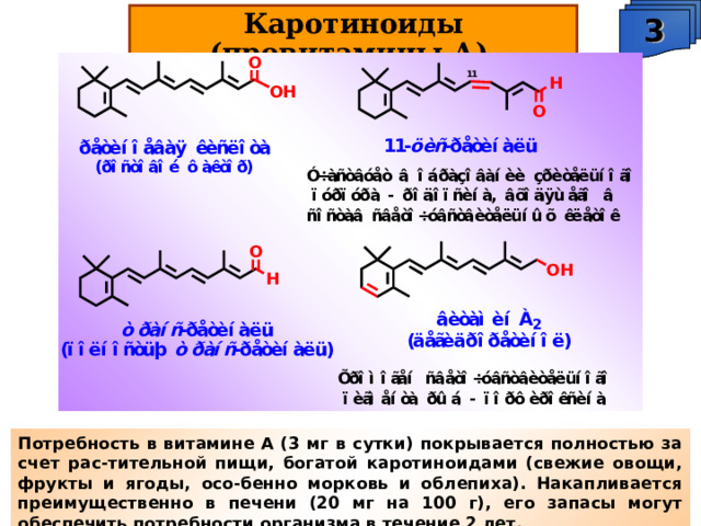 3 Каротиноиды (провитамины А). Потребность в витамине А (3 мг в сутки) покрывается полностью за счет рас-тительной пищи, богатой каротиноидами (свежие овощи, фрукты и ягоды, осо-бенно морковь и облепиха). Накапливается преимущественно в печени (20 мг на 100 г), его запасы могут обеспечить потребности организма в течение 2 лет. 