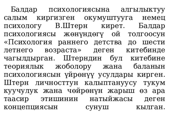  Балдар психологиясына алгылыктуу салым киргизген окумуштууга немец психологу В.Штерн кирет. Балдар психологиясы жөнүндөгү ой толгоосун «Психология раннего детства до шести­летнего возраста» деген китебинде чагылдырган. Штерндин бул китебине теориялык жоболору жана баланын психологиясын үйрөнүү усулдары кирген. Штерн личносттун калыптануусу тукум куучулук жана чөйрөнүн жарыш өз ара таасир этишинин натыйжасы деген концепциясын сунуш кылган.   