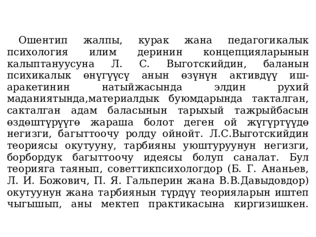     Ошентип жалпы, курак жана педагогикалык психология илим деринин концепцияларынын калыптануусуна Л. С. Выготскийдин, баланын психикалык өнүгүүсү анын өзүнүн активдүү иш-аракетинин натыйжасында элдин рухий маданиятында,материалдык буюмдарында такталган, сакталган адам баласынын тарыхый тажрыйбасын өздөштүрүүгө жараша болот деген ой жүгүртүүдө негизги, багыттоочу ролду ойнойт. Л.С.Выготскийдин теориясы окутууну, тарбияны уюштуруунун негизги, борбордук багыттоочу идеясы болуп саналат. Бул теорияга таянып, советтикпсихологдор (Б. Г. Ананьев, Л. И. Божович, П. Я. Гальперин жана В.В.Давыдовдор) окутуунун жана тарбиянын түрдүү теорияларын иштеп чыгышып, аны мектеп практикасына киргизишкен.   