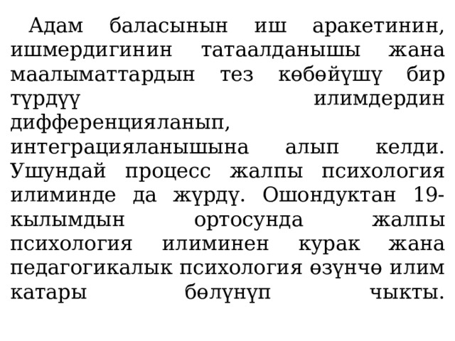  Адам баласынын иш аракетинин, ишмердигинин татаалданышы жана маалыматтардын тез көбөйүшү бир түрдүү илимдердин дифференцияланып, интеграцияланышына алып келди. Ушундай процесс жалпы психология илиминде да жүрдү. Ошондуктан 19-кылымдын ортосунда жалпы психология илиминен курак жана педагогикалык психология өзүнчө илим катары бөлүнүп чыкты.   