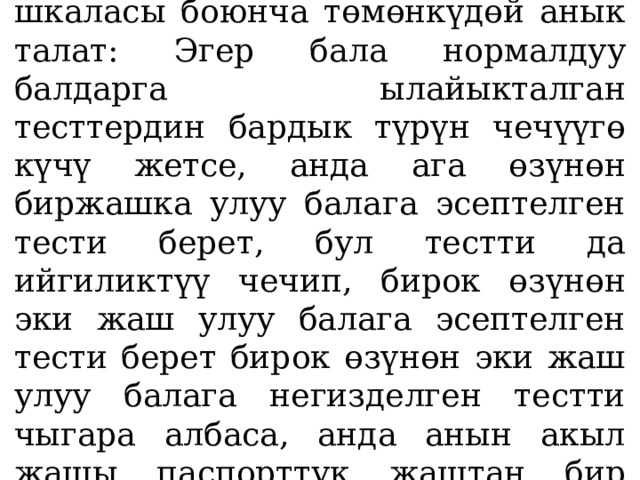  Акыл жаш Бине-Симондун шкаласы боюнча төмөнкүдөй анык­талат: Эгер бала нормалдуу балдарга ылайыкталган тесттердин бардык түрүн чечүүгө күчү жетсе, анда ага өзүнөн биржашка улуу балага эсептелген тести берет, бул тестти да ийгиликтүү чечип, бирок өзүнөн эки жаш улуу балага эсептелген тести берет бирок өзүнөн эки жаш улуу балага негизделген тестти чыгара албаса, анда анын акыл жашы паспорттук жаштан бир жаш жогору экендигин көрсөтөт. 