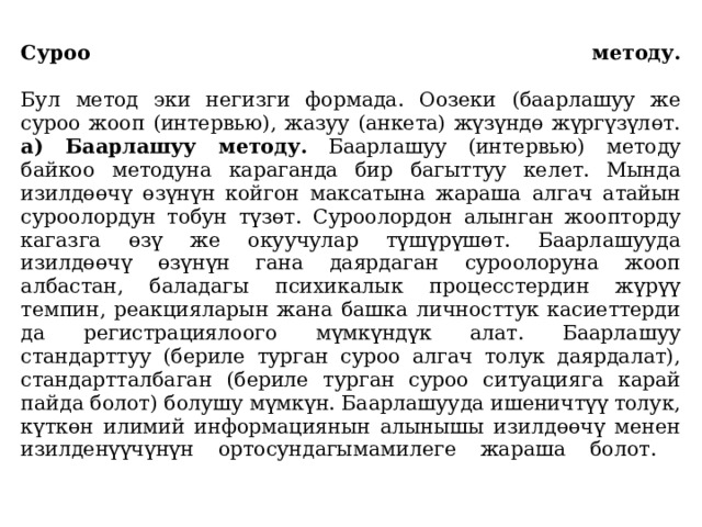  Суроо методу.   Бул метод эки негизги формада. Оозеки (баарлашуу же суроо жооп (интервью), жазуу (анкета) жүзүндө жүргүзүлөт.  а) Баарлашуу методу. Баарлашуу (интервью) методу байкоо методуна караганда бир багыттуу келет. Мында изилдөөчү өзүнүн койгон максатына жараша алгач атайын суроолордун тобун түзөт. Суроолордон алынган жоопторду кагазга өзү же окуучулар түшүрүшөт. Баарлашууда изилдөөчү өзүнүн гана даярдаган суроолоруна жооп албастан, баладагы психикалык процесстердин жүрүү темпин, реакцияларын жана башка личносттук касиеттерди да регистрациялоого мүмкүндүк алат. Баарлашуу стандарттуу (бериле турган суроо алгач толук даярдалат), стандартталбаган (бериле турган суроо ситуацияга карай пайда болот) болушу мүмкүн. Баарлашууда ишеничтүү толук, күткөн илимий информациянын алынышы изилдөөчү менен изилденүүчүнүн ортосундагымамилеге жараша болот.   