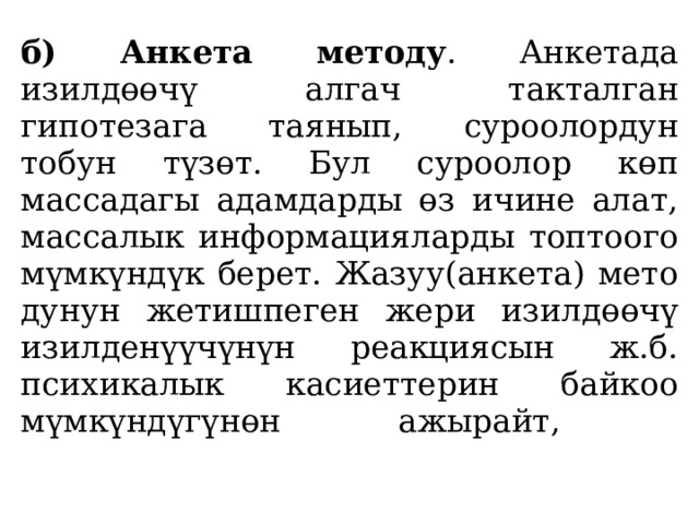 б) Анкета методу . Анкетада изилдөөчү алгач такталган гипотезага таянып, суроолордун тобун түзөт. Бул суроолор көп массадагы адамдарды өз ичине алат, массалык ин­формацияларды топтоого мүмкүндүк берет. Жазуу(анкета) мето­дунун жетишпеген жери изилдөөчү изилденүүчүнүн реакциясын ж.б. психикалык касиеттерин байкоо мүмкүндүгүнөн ажырайт,   