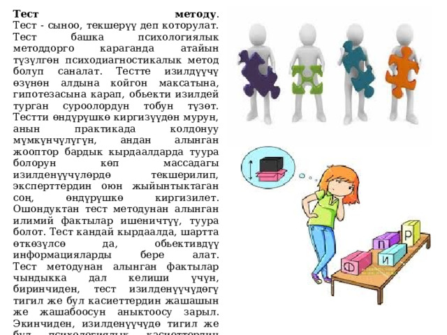 Тест методу .  Тест - сыноо, текшерүү деп которулат. Тест баш­ка психологиялык методдорго караганда атайын түзүлгөн психодиагностикалык метод болуп саналат. Тестте изилдүүчү өзүнөн алдына койгон максатына, гипотезасына карап, обьекти изилдей турган суроолордун тобун түзөт.  Тестти өндүрүшкө киргизүүдөн мурун, анын практикада колдонуу мүмкүнчүлүгүн, андан алынган жооптор бардык кырдаалдарда туура болорун көп массадагы изилденүүчүлөрдө текшерилип, эксперттердин оюн жыйынтыктаган соң, өндүрүшкө киргизилет. Ошондуктан тест методунан алынган илимий фактылар ишеничтүү, туура болот. Тест кандай кырдаалда, шартта өткөзүлсө да, обьективдүү информацияларды бере алат.  Тест методунан алынган фактылар чындыкка дал келиши үчүн, биринчиден, тест изилденүүчүдөгү тигил же бул касиеттердин жашашын же жашабоосун аныктоосу зарыл. Экинчиден, изилденүүчүдө тигил же бул психологиялык касиеттердин көрүнүшүнө, пайда болуусуна бирдей шарт түзүлүүсүн талап кылат. үчүнчүдөн, алынган информациялар туура интерпретациялануусу зарыл.   