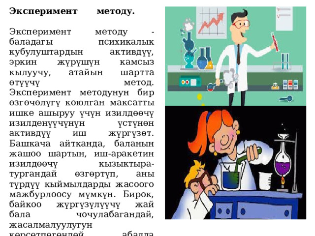 Эксперимент методу.   Эксперимент методу - баладагы психикалык кубулуштардын активдүү, эркин жүрүшүн камсыз кылуучу, атайын шартта өтүүчү метод.  Эксперимент методунун бир өзгөчөлүгү коюлган максатты ишке ашыруу үчүн изилдөөчү изилденүүчүнүн үстүнөн активдүү иш жүргүзөт. Башкача айтканда, баланын жашоо шартын, иш-аракетин изилдөөчү кызыктыра-тургандай өзгөртүп, аны түрдүү кыймылдарды жасоого мажбурлоосу мүмкүн. Бирок, байкоо жүргүзүлүүчү жай бала чочулабагандай, жасалмалуулугун көрсөтпөгөндөй абалда болуусу зарыл.   