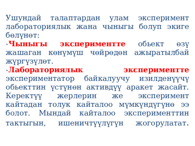  Ушундай талаптардан улам эксперимент лабораториялык жана чыныгы болуп экиге бөлүнөт:  - Чыныгы экспериментте  обьект өзү жашаган көнүмүш чөйрөдөн ажыратылбай жүргүзүлөт.  - Лабораториялык экспериментте  экспериментатор байкалуучу изилденүүчү обьекттин үстүнөн активдүү аракет жасайт. Керектүү жерлерин же эксперимент кайтадан толук кайталоо мүмкүндүгүнө ээ болот. Мындай кайталоо эксперименттин тактыгын, ишеничтүүлүгүн жогорулатат .   
