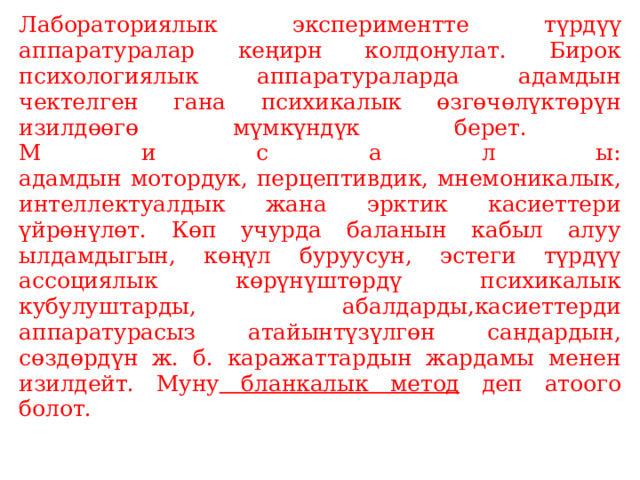 Лабораториялык экспериментте түрдүү аппаратуралар кеңирн колдонулат. Бирок психологиялык аппаратураларда адамдын чектелген гана психикалык өзгөчөлүктөрүн изилдөөгө мүмкүндүк берет.  М и с а л ы:  адамдын мотордук, перцептивдик, мнемоникалык, интеллектуалдык жана эрктик касиеттери үйрөнүлөт. Көп учурда баланын кабыл алуу ылдамдыгын, көңүл буруусун, эстеги түрдүү ассоциялык көрүнүштөрдү психикалык кубулуштарды, абалдарды,касиеттерди аппаратурасыз атайынтүзүлгөн сандардын, сөздөрдүн ж. б. каражаттардын жардамы менен изилдейт. Муну бланкалык метод деп атоого болот.   