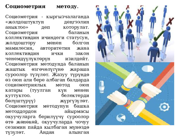 Социометрия методу .   Социометрия - кыргызчалаганда «жолдоштуктун деңгээлин аныктоо» деп которулат. Социометрия баланын коллективдин ичиндеги статусун, жолдоштору менен болгон мамилесин, авторитетин жана коллективдин ички закон ченемдүүлүктөрүн изилдейт.  Социометрия методунда баланын жаштык өзгөчөлүгүнө жараша суроолор түзүлөт. Жазуу түрүндө өз оюн али бере албаган балдарда социометриялык метод оюн катары (туулган күн менен куттуктоо. белектерди бөлүштүрүү) жүргүзүлөт.  Социометрия методунун башка методдордон айырмасы окуучуларга берилүүчү суроолор өтө жөнөкөй, окуучуларда чочуу сезимин пайда кылбаган мүнөздө түзүлөт. Андан алынган информациялар коллективдин ошол учурдагы ички динамикасын, механизмин так чагылдырат. 