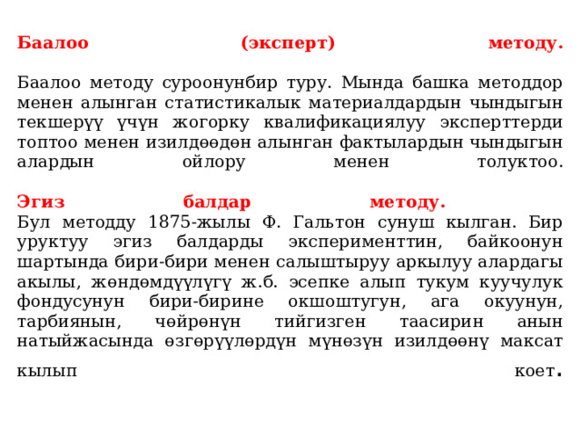  Баалоо (эксперт) методу.    Баалоо методу суроонунбир туру. Мында башка методдор менен алынган статистикалык материалдардын чындыгын текшерүү үчүн жогорку квалификациялуу эксперттерди топтоо менен изилдөөдөн алынган фактылардын чын­дыгын алардын ойлору менен толуктоо.     Эгиз балдар методу.  Бул методду 1875-жылы Ф. Гальтон сунуш кылган. Бир уруктуу эгиз балдарды эксперименттин, байкоонун шартында бири-бири менен салыштыруу аркылуу алардагы акылы, жөндөмдүүлүгү ж.б. эсепке алып тукум куучулук фондусунун бири-бирине окшоштугун, ага окуунун, тарбиянын, чөйрөнүн тийгизген таасирин анын натыйжасында өзгөрүүлөрдүн мүнөзүн изилдөөнү максат кылып коет .   