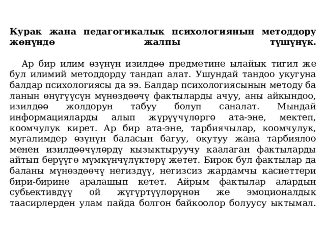  Курак жана педагогикалык психологиянын методдору жөнүндө жалпы түшүнүк.    Ар бир илим өзүнүн изилдөө предметине ылайык тигил же бул илимий методдорду тандап алат. Ушундай тандоо укугуна балдар психологиясы да ээ. Балдар психологиясынын методу ба­ланын өнүгүүсүн мүнөздөөчү фактыларды ачуу, аны айкындоо, изилдөө жолдорун табуу болуп саналат. Мындай информацияларды алып жүрүүчүлөргө ата-эне, мектеп, коомчулук кирет. Ар бир ата-эне, тарбиячылар, коомчулук, мугалимдер өзүнүн баласын багуу, окутуу жана тарбиялоо менен изилдөөчүлөрдү кызыктыруучу каалаган фактыларды айтып берүүгө мүмкүнчүлүктөрү жетет. Бирок бул фактылар да баланы мүнөздөөчү негиздүү, негизсиз жардамчы касиеттери бири-бирине аралашып кетет. Айрым фак­тылар алардын субьективдүү ой жүгүртүүлөрүнөн же эмоционалдык таасирлерден улам пайда болгон байкоолор болуусу ыктымал.   