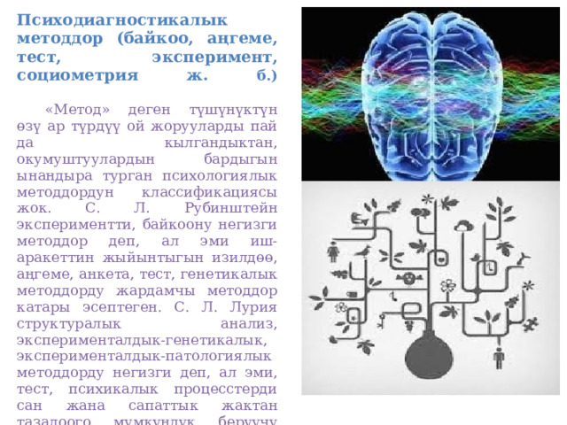 Психодиагностикалык методдор (байкоо, аңгеме, тест, эксперимент, социометрия ж. б.)    «Метод» деген түшүнүктүн өзү ар түрдүү ой жорууларды пай­да кылгандыктан, окумуштуулардын бардыгын ынандыра турган психологиялык методдордун классификациясы жок. С. Л. Рубинштейн экспериментти, байкоону негизги методдор деп, ал эми иш-аракеттин жыйынтыгын изилдөө, аңгеме, анкета, тест, генетикалык методдорду жардамчы методдор катары эсептеген. С. Л. Лурия структуралык анализ, эксперименталдык-генетикалык, эксперименталдык-патологиялык методдорду негизги деп, ал эми, тест, психикалык процесстерди сан жана сапаттык жактан тазалоого мүмкүндүк берүүчү методдорду жардамчы методдорго киргизген.   