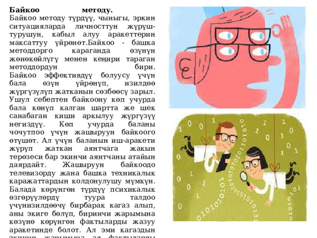 Байкоо методу.  Байкоо методу түрдүү, чыныгы, эркин ситуацияларда личносттун жүрүш-турушун, кабыл алуу аракеттерин максаттуу үйрөнөт.Байкоо - башка методдорго караганда өзүнүн жөнөкөйлүгү менен кеңири тараган методдордун бири.  Байкоо эффективдүү болуусу үчүн бала өзүн үйрөнүп, изилдөө жүргүзүлүп жатканын сөзбөөсү зарыл. Ушул себептен байкоону көп учурда бала көнүп калган шартта же шек санабаган киши аркылуу жүргүзүү негиздүү. Көп учурда баланы чочутпоо үчүн жашыруун байкоого өтүшөт. Ал үчүн баланын иш-аракети жүрүп жаткан аянтчага жакын терөзеси бар экинчи аянтчаны атайын даярдайт. Жашыруун байкоодо телевизорду жана башка техникалык каражаттардын колдонулушу мүмкүн. Балада көрүнгөн түрдүү психикалык өзгөрүүлөрдү туура талдоо үчүнизилдөөчү бирбарак кагаз алып, аны экиге бөлүп, биринчи жарымына көзүнө көрүнгөн фактыларды жазуу аракетинде болот. Ал эми кагаздын экинчи жарымына ал фактыларды түшүндүрүү, чечмелөө, тактоо аракети жазылат.   