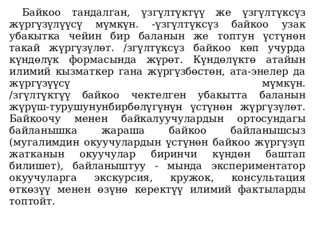  Байкоо тандалган, үзгүлтүктүү же үзгүлтүксүз жүргүзүлүүсү мүмкүн. -үзгүлтүксүз байкоо узак убакытка чейин бир ба­ланын же топтун үстүнөн такай жүргүзүлөт. /згүлтүксүз байкоо көп учурда күндөлүк формасында жүрөт. Күндөлүктө атайын илимий кызматкер гана жүргүзбөстөн, ата-энелер да жүргүзүүсү мүмкүн.  /згүлтүктүү байкоо чектелген убакытта баланын жүрүш-турушунунбирбөлүгүнүн үстүнөн жүргүзүлөт. Байкоочу менен байкалуучулардын ортосундагы байланышка жараша байкоо байланышсыз (мугалимдин окуучулардын үстүнөн байкоо жүргүзүп жатканын окуучулар биринчи күндөн баштап билишет), байланыштуу - мында экспериментатор окуучуларга экскурсия, кружок, консультация өткөзүү менен өзүнө керектүү илимий фактыларды топтойт.   