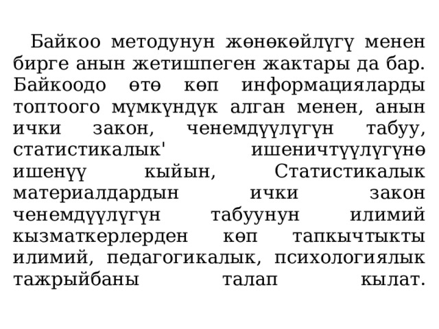   Байкоо методунун жөнөкөйлүгү менен бирге анын жетишпеген жактары да бар. Байкоодо өтө көп информацияларды топтоого мүмкүндүк алган менен, анын ички закон, ченемдүүлүгүн табуу, статистикалык' ишеничтүүлүгүнө ишенүү кыйын, Статистикалык материалдардын ички закон ченемдүүлүгүн табуунун илимий кызматкерлерден көп тапкычтыкты илимий, педагогикалык, психологиялык тажрыйбаны талап кылат.   