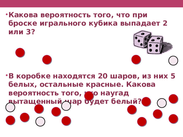 Какова вероятность того, что при броске игрального кубика выпадает 2 или 3?     В коробке находятся 20 шаров, из них 5 белых, остальные красные. Какова вероятность того, что наугад вытащенный шар будет белый? 