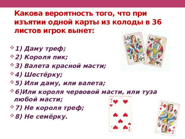Какова вероятность того, что при изъятии одной карты из колоды в 36 листов игрок вынет: 1) Даму треф; 2) Короля пик; 3) Валета красной масти; 4) Шестёрку; 5) Или даму, или валета; 6)Или короля червовой масти, или туза любой масти; 7) Не короля треф; 8) Не семёрку. 