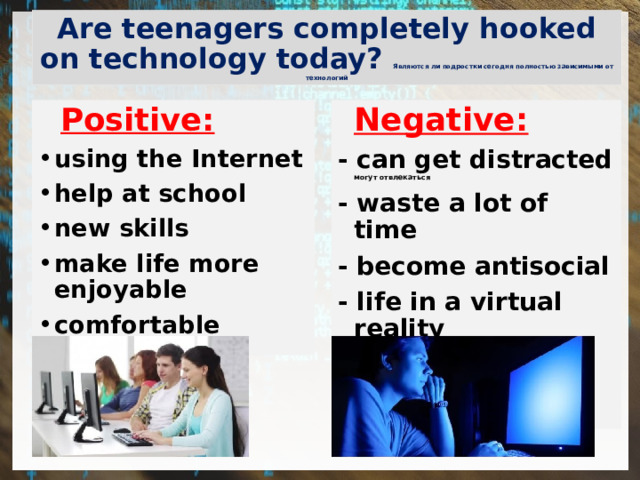 Are teenagers completely hooked on technology today? Являются ли подростки сегодня полностью зависимыми от технологий  Positive:    Negative: using the Internet help at school new skills make life more enjoyable comfortable      - can get distracted могут отвлекаться - waste a lot of time - become antisocial - life in a virtual reality - health problems 