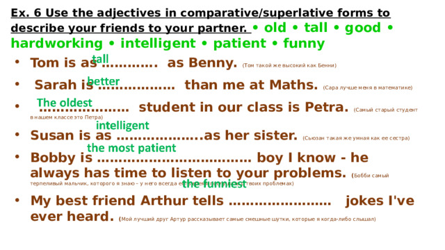 Ex. 6 Use the adjectives in comparative/superlative forms to describe your friends to your partner. • old • tall • good • hardworking • intelligent • patient • funny Tom is as …………. as Benny. (Том такой же высокий как Бенни)   Sarah is ……………… than me at Maths. (Сара лучше меня в математике)  ………………… student in our class is Petra. (Самый старый студент в нашем классе это Петра)  Susan is as ………………..as her sister. (Сьюзан такая же умная как ее сестра)  Bobby is ……………………………… boy I know - he always has time to listen to your problems. ( Бобби самый терпеливый мальчик, которого я знаю – у него всегда есть время послушать о твоих проблемах) My best friend Arthur tells …………………… jokes I've ever heard. ( Мой лучший друг Артур рассказывает самые смешные шутки, которые я когда-либо слышал) 