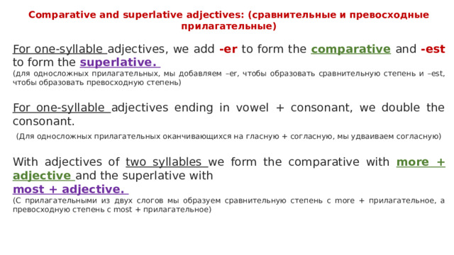Comparative and superlative adjectives: (сравнительные и превосходные прилагательные) For one-syllable adjectives, we add -er to form the comparative and -est to form the superlative. (для односложных прилагательных, мы добавляем –еr, чтобы образовать сравнительную степень и –est, чтобы образовать превосходную степень) For one-syllable adjectives ending in vowel + consonant, we double the consonant.  (Для односложных прилагательных оканчивающихся на гласную + согласную, мы удваиваем согласную) With adjectives of two syllables we form the comparative with more + adjective and the superlative with most + adjective. (С прилагательными из двух слогов мы образуем сравнительную степень с more + прилагательное, а превосходную степень с most + прилагательное) 