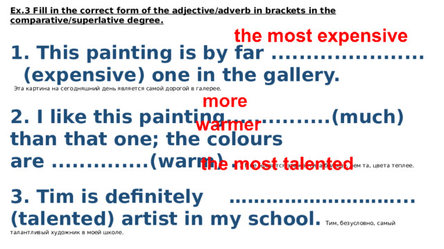 Ex.3 Fill in the correct form of the adjective/adverb in brackets in the comparative/superlative degree.   1. This painting is by far ...................... (expensive) one in the gallery.   Эта картина на сегодняшний день является самой дорогой в галерее.  2. I like this painting...............(much) than that one; the colours are ..............(warm) . 2 Мне нравится эта картина больше, чем та, цвета теплее.  3. Tim is definitely ………………………... (talented) artist in my school. Тим, безусловно, самый талантливый художник в моей школе.  