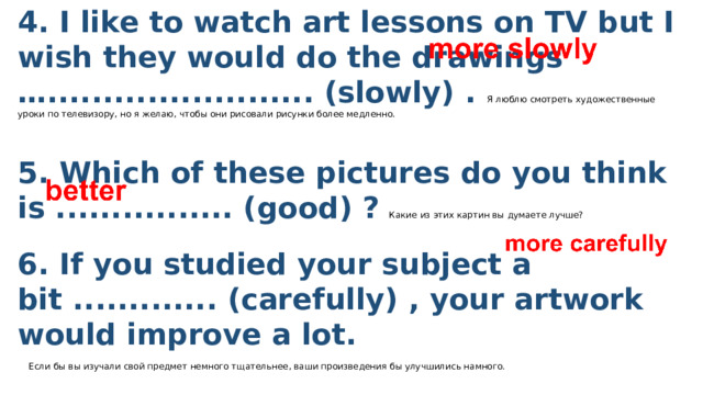 4. I like to watch art lessons on TV but I wish they would do the drawings …........................ (slowly) . Я люблю смотреть художественные уроки по телевизору, но я желаю, чтобы они рисовали рисунки более медленно.  5. Which of these pictures do you think is ................ (good) ?  Какие из этих картин вы думаете лучше? 6. If you studied your subject a bit ............. (carefully) , your artwork would improve a lot.   Если бы вы изучали свой предмет немного тщательнее, ваши произведения бы улучшились намного.  