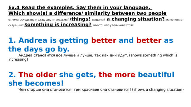 Ex.4 Read the examples. Say them in your language. Which show(s) a difference/ similarity between two people  отличия/сходства между двумя людьми/ /things!  вещами?  a changing situation? изменение ситуации? something is increasing?  что-то, что увеличивается?  1. Andrea is getting better and better as the days go by.  Андреа становится все лучше и лучше, так как дни идут. (shows something which is increasing)  2. The older she gets, the more beautiful she becomes!   Чем старше она становится, тем красивее она становится! (shows a changing situation) 